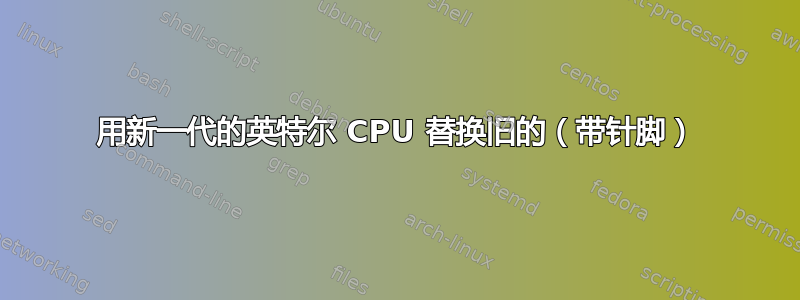 用新一代的英特尔 CPU 替换旧的（带针脚）