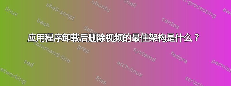 应用程序卸载后删除视频的最佳架构是什么？