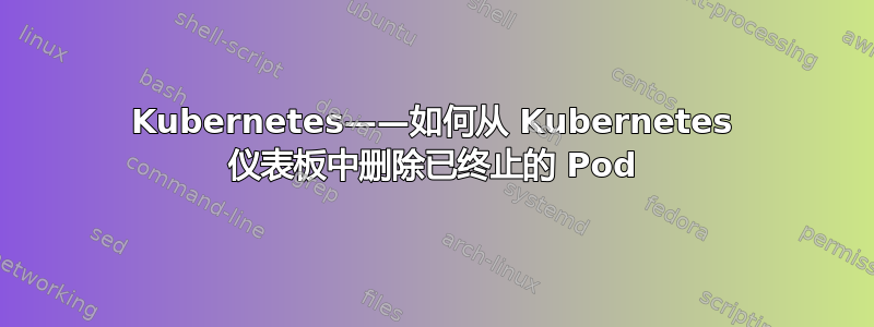 Kubernetes——如何从 Kubernetes 仪表板中删除已终止的 Pod