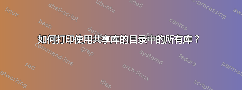 如何打印使用共享库的目录中的所有库？