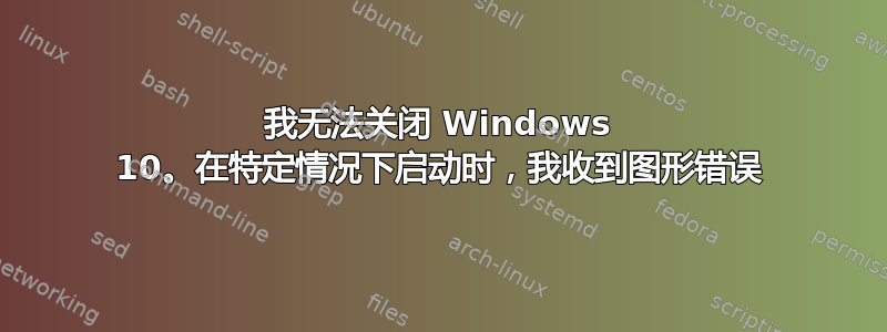 我无法关闭 Windows 10。在特定情况下启动时，我收到图形错误