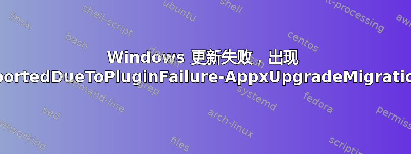 Windows 更新失败，出现 MigrationAbortedDueToPluginFailure-AppxUpgradeMigrationPlugin.dll