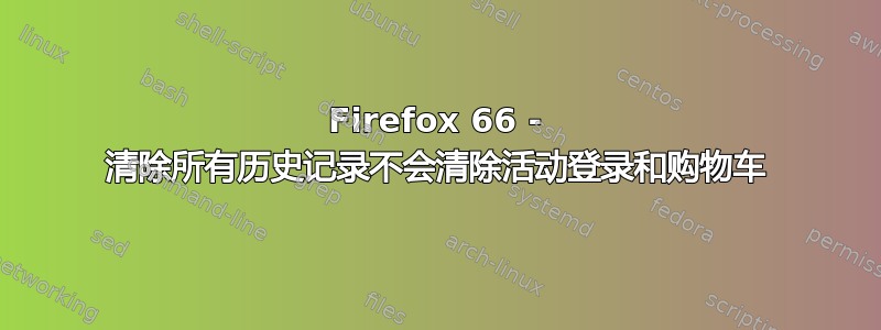 Firefox 66 - 清除所有历史记录不会清除活动登录和购物车