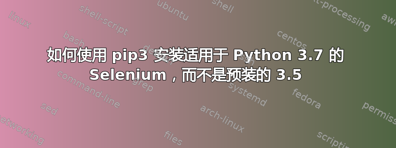 如何使用 pip3 安装适用于 Python 3.7 的 Selenium，而不是预装的 3.5