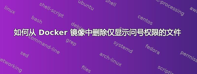 如何从 Docker 镜像中删除仅显示问号权限的文件