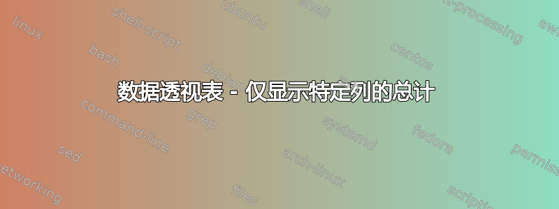 数据透视表 - 仅显示特定列的总计