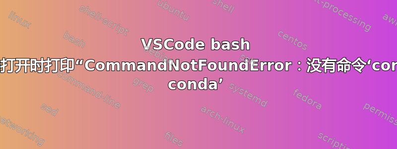 VSCode bash 终端打开时打印“CommandNotFoundError：没有命令‘conda conda’