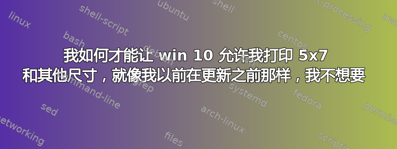 我如何才能让 win 10 允许我打印 5x7 和其他尺寸，就像我以前在更新之前那样，我不想要 