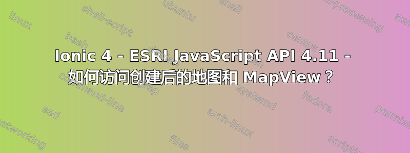 Ionic 4 - ESRI JavaScript API 4.11 - 如何访问创建后的地图和 MapView？