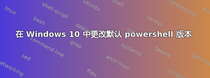 在 Windows 10 中更改默认 powershell 版本