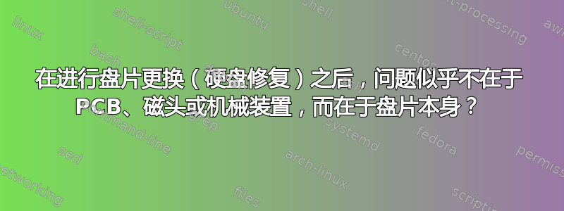 在进行盘片更换（硬盘修复）之后，问题似乎不在于 PCB、磁头或机械装置，而在于盘片本身？