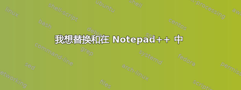 我想替换和在 Notepad++ 中