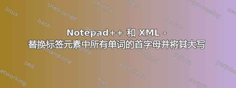 Notepad++ 和 XML - 替换标签元素中所有单词的首字母并将其大写