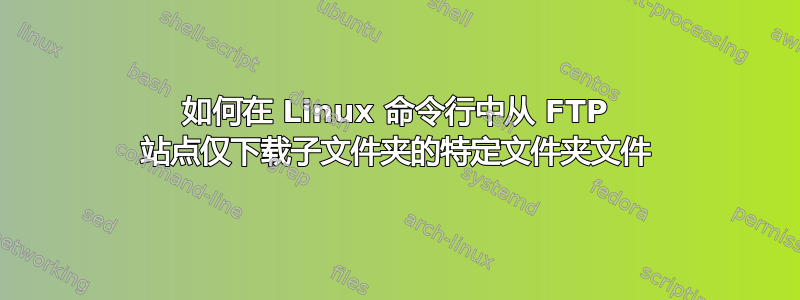 如何在 Linux 命令行中从 FTP 站点仅下载子文件夹的特定文件夹文件