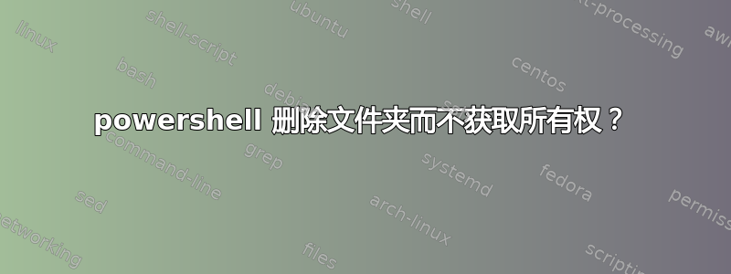 powershell 删除文件夹而不获取所有权？