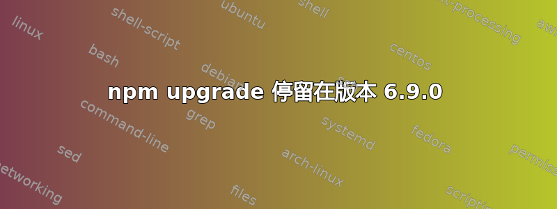 npm upgrade 停留在版本 6.9.0
