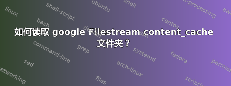 如何读取 google Filestream content_cache 文件夹？