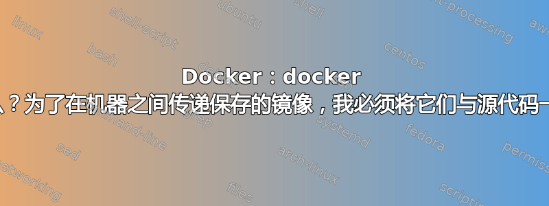 Docker：docker 镜像包含什么？为了在机器之间传递保存的镜像，我必须将它们与源代码一起传递吗？