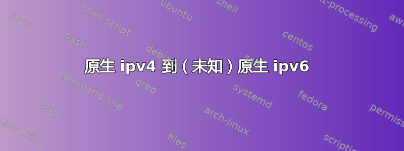 原生 ipv4 到（未知）原生 ipv6 