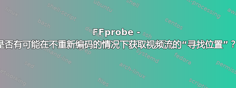 FFprobe - 是否有可能在不重新编码的情况下获取视频流的“寻找位置”？