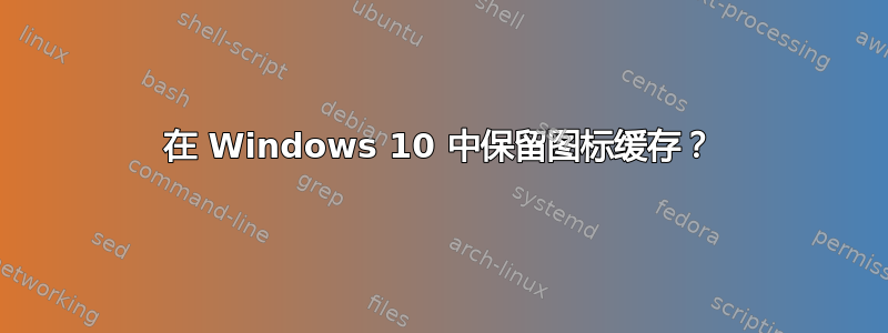 在 Windows 10 中保留图标缓存？