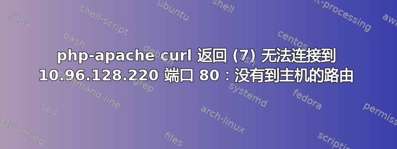 php-apache curl 返回 (7) 无法连接到 10.96.128.220 端口 80：没有到主机的路由