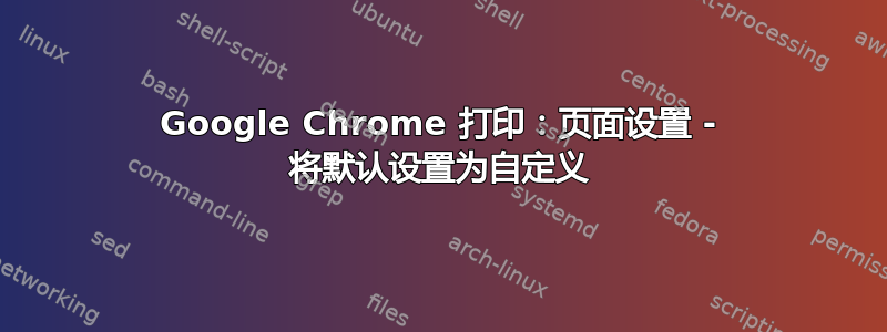 Google Chrome 打印：页面设置 - 将默认设置为自定义