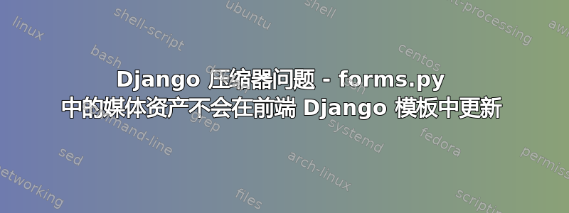 Django 压缩器问题 - forms.py 中的媒体资产不会在前端 Django 模板中更新