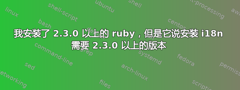 我安装了 2.3.0 以上的 ruby​​，但是它说安装 i18n 需要 2.3.0 以上的版本