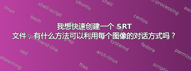 我想快速创建一个 SRT 文件，有什么方法可以利用每个图像的对话方式吗？