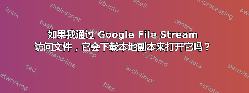 如果我通过 Google File Stream 访问文件，它会下载本地副本来打开它吗？