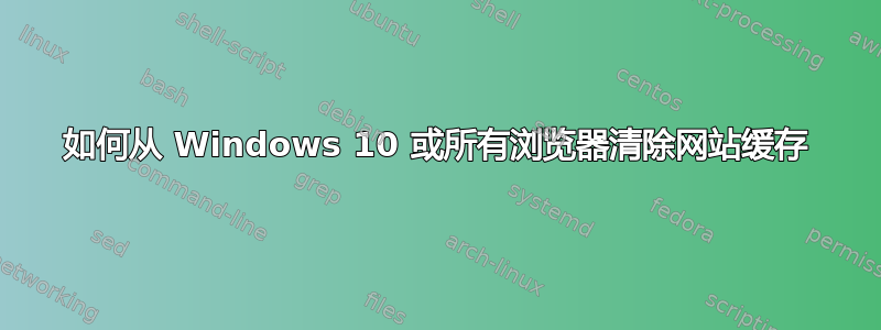 如何从 Windows 10 或所有浏览器清除网站缓存