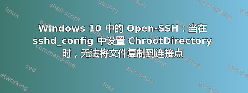 Windows 10 中的 Open-SSH：当在 sshd_config 中设置 ChrootDirectory 时，无法将文件复制到连接点