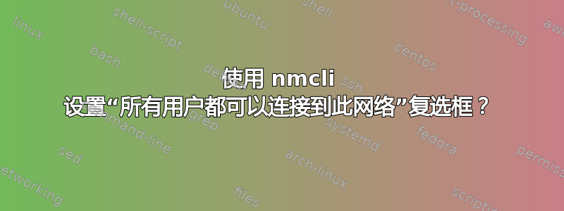 使用 nmcli 设置“所有用户都可以连接到此网络”复选框？