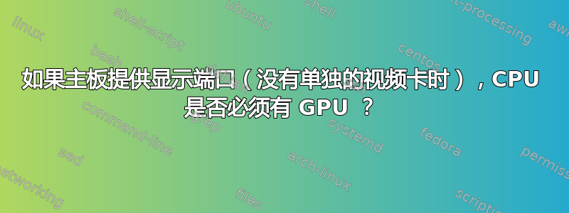 如果主板提供显示端口（没有单独的视频卡时），CPU 是否必须有 GPU ？