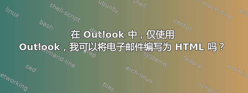 在 Outlook 中，仅使用 Outlook，我可以将电子邮件编写为 HTML 吗？