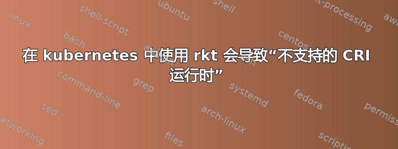 在 kubernetes 中使用 rkt 会导致“不支持的 CRI 运行时”