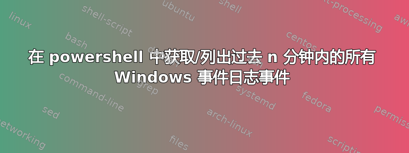 在 powershell 中获取/列出过去 n 分钟内的所有 Windows 事件日志事件