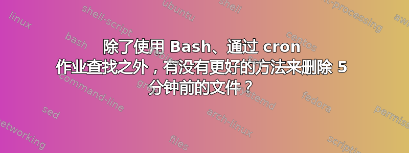 除了使用 Bash、通过 cron 作业查找之外，有没有更好的方法来删除 5 分钟前的文件？