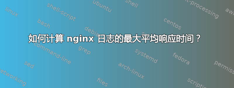 如何计算 nginx 日志的最大平均响应时间？