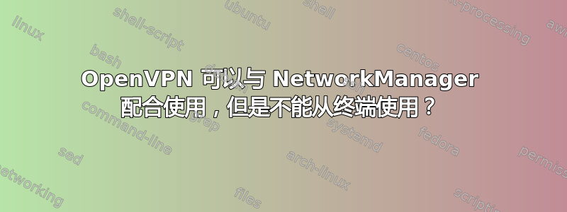 OpenVPN 可以与 NetworkManager 配合使用，但是不能从终端使用？