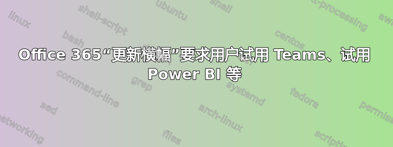 Office 365“更新横幅”要求用户试用 Teams、试用 Power BI 等