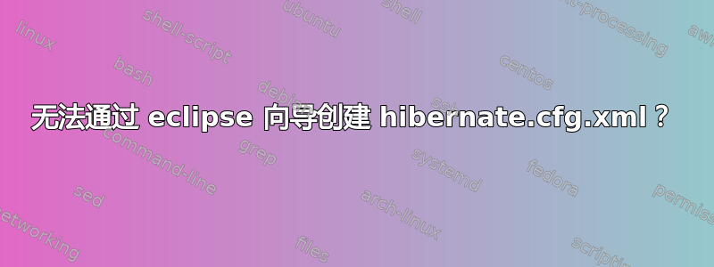 无法通过 eclipse 向导创建 hibernate.cfg.xml？