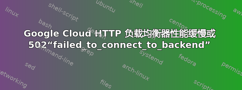 Google Cloud HTTP 负载均衡器性能缓慢或 502“failed_to_connect_to_backend”