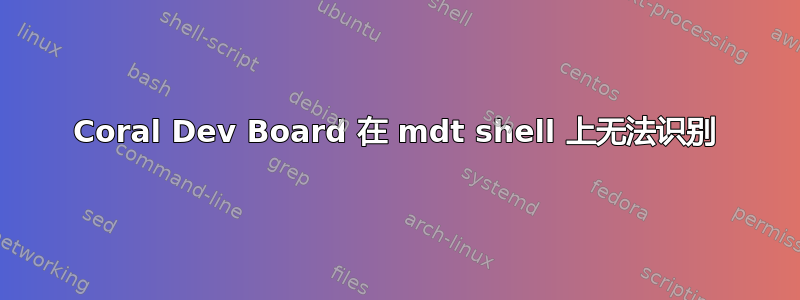 Coral Dev Board 在 mdt shell 上无法识别