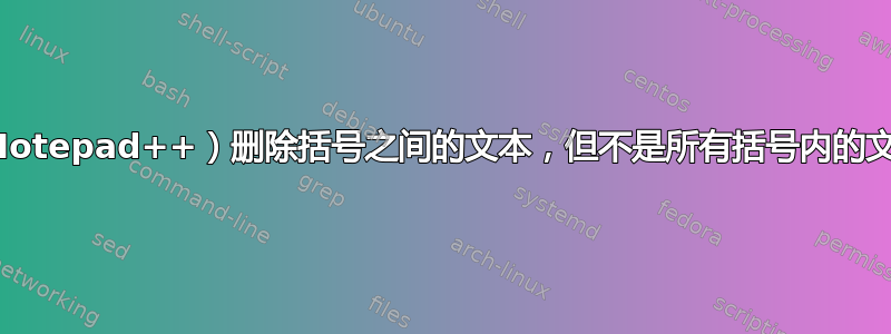 （Notepad++）删除括号之间的文本，但不是所有括号内的文本