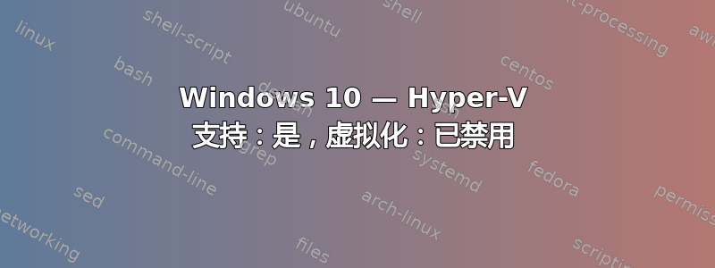 Windows 10 — Hyper-V 支持：是，虚拟化：已禁用