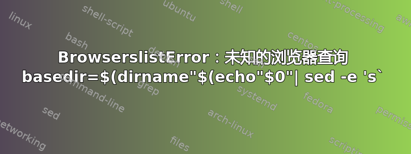 BrowserslistError：未知的浏览器查询 basedir=$(dirname"$(echo"$0"| sed -e 's`