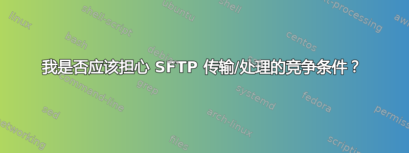 我是否应该担心 SFTP 传输/处理的竞争条件？