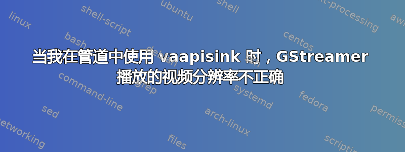 当我在管道中使用 vaapisink 时，GStreamer 播放的视频分辨率不正确